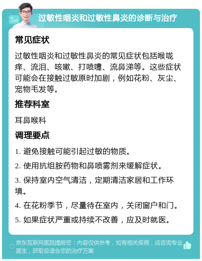 过敏性咽炎和过敏性鼻炎的诊断与治疗 常见症状 过敏性咽炎和过敏性鼻炎的常见症状包括喉咙痒、流泪、咳嗽、打喷嚏、流鼻涕等。这些症状可能会在接触过敏原时加剧，例如花粉、灰尘、宠物毛发等。 推荐科室 耳鼻喉科 调理要点 1. 避免接触可能引起过敏的物质。 2. 使用抗组胺药物和鼻喷雾剂来缓解症状。 3. 保持室内空气清洁，定期清洁家居和工作环境。 4. 在花粉季节，尽量待在室内，关闭窗户和门。 5. 如果症状严重或持续不改善，应及时就医。