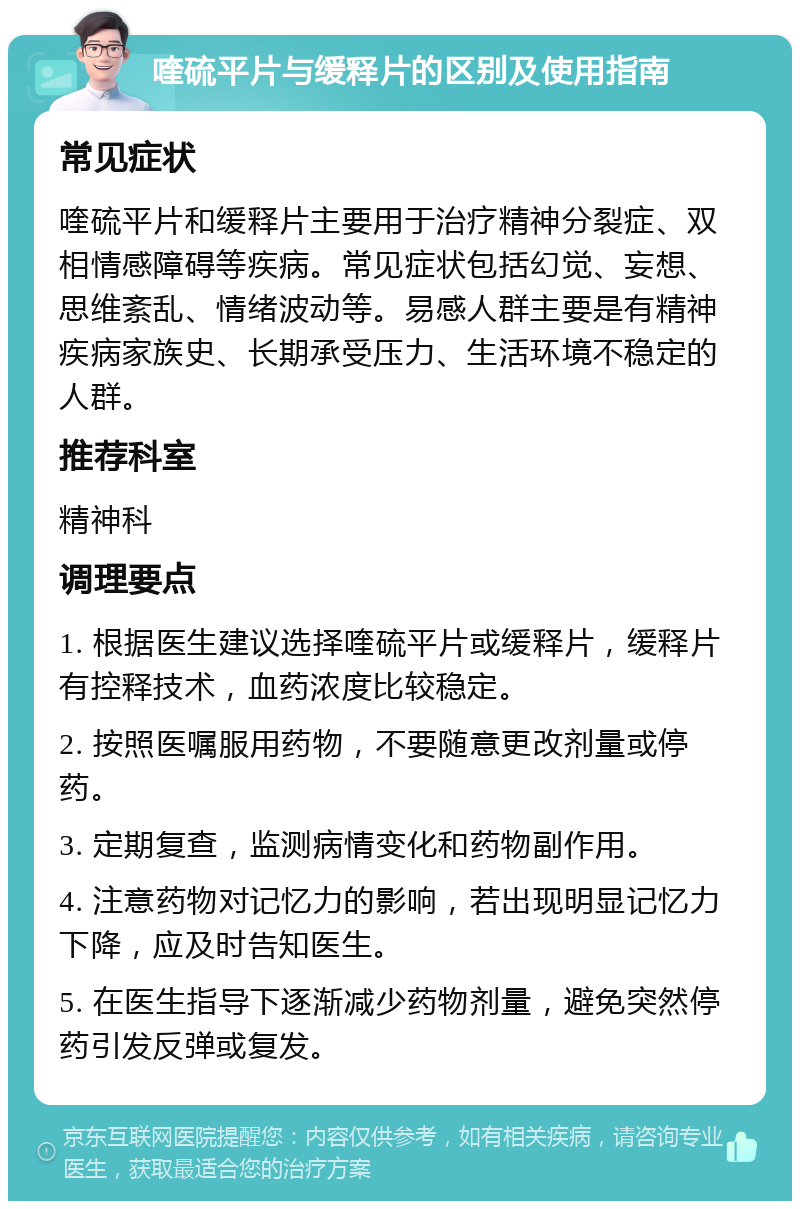 喹硫平片与缓释片的区别及使用指南 常见症状 喹硫平片和缓释片主要用于治疗精神分裂症、双相情感障碍等疾病。常见症状包括幻觉、妄想、思维紊乱、情绪波动等。易感人群主要是有精神疾病家族史、长期承受压力、生活环境不稳定的人群。 推荐科室 精神科 调理要点 1. 根据医生建议选择喹硫平片或缓释片，缓释片有控释技术，血药浓度比较稳定。 2. 按照医嘱服用药物，不要随意更改剂量或停药。 3. 定期复查，监测病情变化和药物副作用。 4. 注意药物对记忆力的影响，若出现明显记忆力下降，应及时告知医生。 5. 在医生指导下逐渐减少药物剂量，避免突然停药引发反弹或复发。