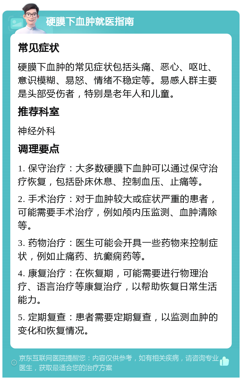 硬膜下血肿就医指南 常见症状 硬膜下血肿的常见症状包括头痛、恶心、呕吐、意识模糊、易怒、情绪不稳定等。易感人群主要是头部受伤者，特别是老年人和儿童。 推荐科室 神经外科 调理要点 1. 保守治疗：大多数硬膜下血肿可以通过保守治疗恢复，包括卧床休息、控制血压、止痛等。 2. 手术治疗：对于血肿较大或症状严重的患者，可能需要手术治疗，例如颅内压监测、血肿清除等。 3. 药物治疗：医生可能会开具一些药物来控制症状，例如止痛药、抗癫痫药等。 4. 康复治疗：在恢复期，可能需要进行物理治疗、语言治疗等康复治疗，以帮助恢复日常生活能力。 5. 定期复查：患者需要定期复查，以监测血肿的变化和恢复情况。