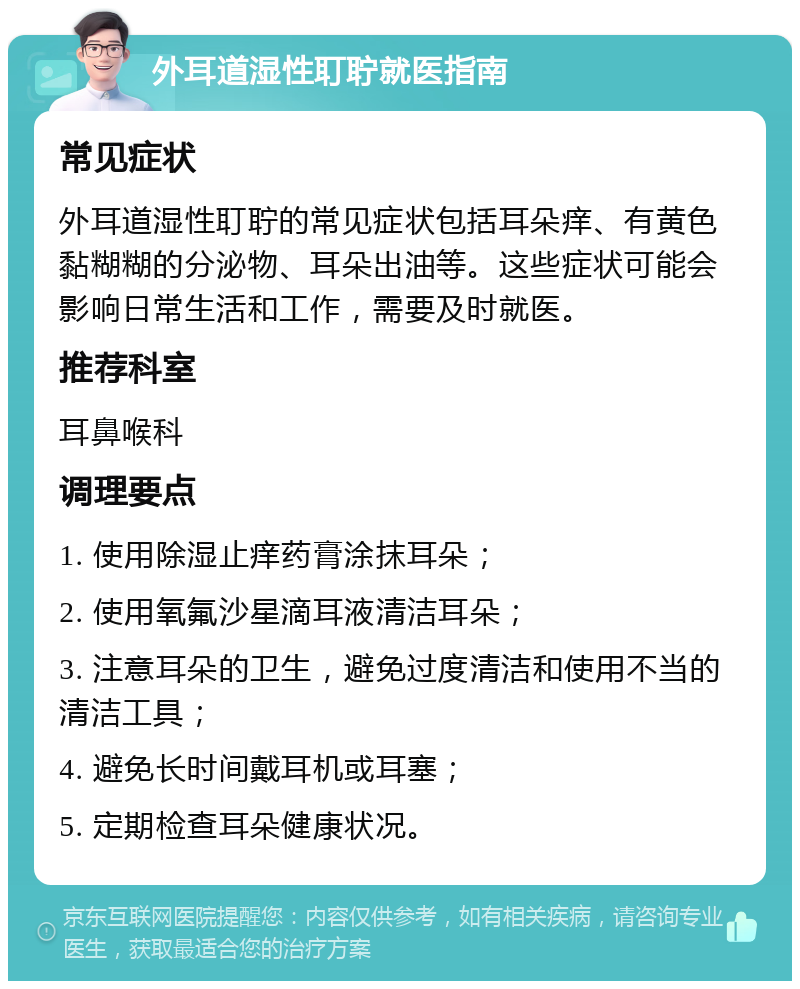 外耳道湿性耵聍就医指南 常见症状 外耳道湿性耵聍的常见症状包括耳朵痒、有黄色黏糊糊的分泌物、耳朵出油等。这些症状可能会影响日常生活和工作，需要及时就医。 推荐科室 耳鼻喉科 调理要点 1. 使用除湿止痒药膏涂抹耳朵； 2. 使用氧氟沙星滴耳液清洁耳朵； 3. 注意耳朵的卫生，避免过度清洁和使用不当的清洁工具； 4. 避免长时间戴耳机或耳塞； 5. 定期检查耳朵健康状况。