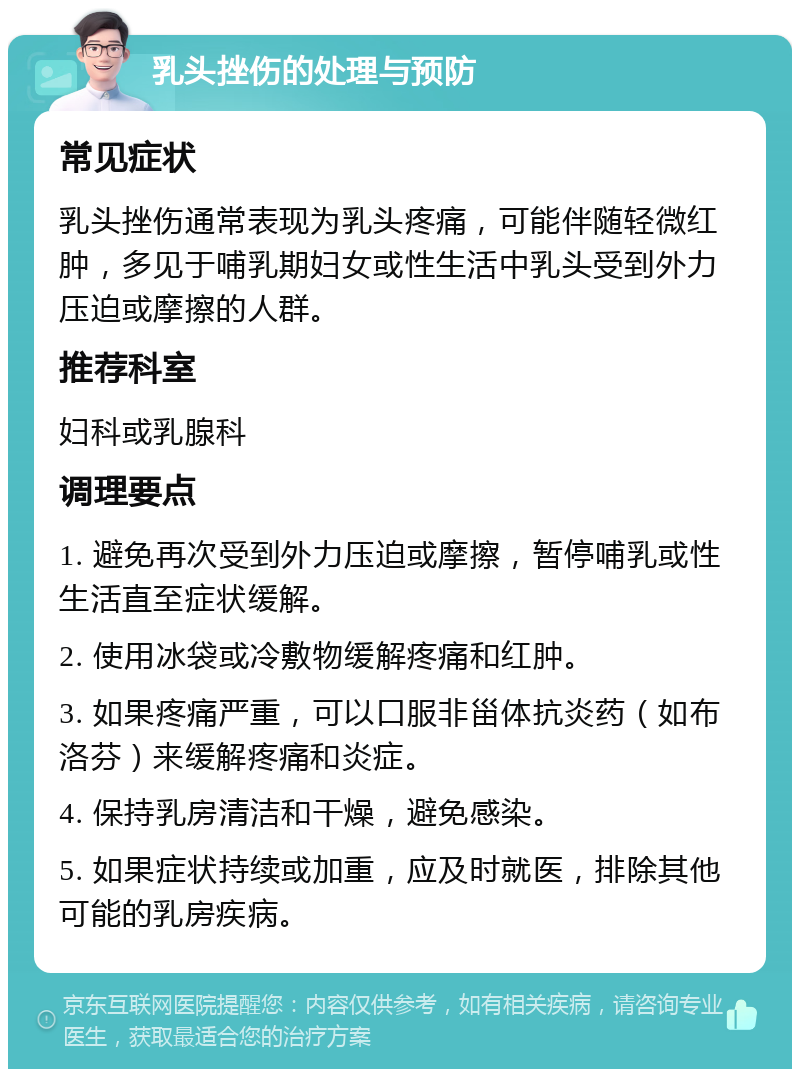 乳头挫伤的处理与预防 常见症状 乳头挫伤通常表现为乳头疼痛，可能伴随轻微红肿，多见于哺乳期妇女或性生活中乳头受到外力压迫或摩擦的人群。 推荐科室 妇科或乳腺科 调理要点 1. 避免再次受到外力压迫或摩擦，暂停哺乳或性生活直至症状缓解。 2. 使用冰袋或冷敷物缓解疼痛和红肿。 3. 如果疼痛严重，可以口服非甾体抗炎药（如布洛芬）来缓解疼痛和炎症。 4. 保持乳房清洁和干燥，避免感染。 5. 如果症状持续或加重，应及时就医，排除其他可能的乳房疾病。