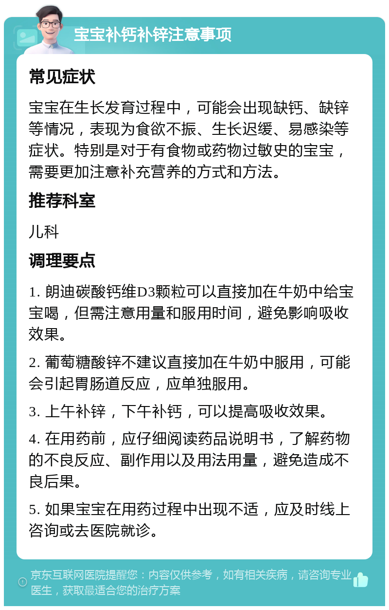 宝宝补钙补锌注意事项 常见症状 宝宝在生长发育过程中，可能会出现缺钙、缺锌等情况，表现为食欲不振、生长迟缓、易感染等症状。特别是对于有食物或药物过敏史的宝宝，需要更加注意补充营养的方式和方法。 推荐科室 儿科 调理要点 1. 朗迪碳酸钙维D3颗粒可以直接加在牛奶中给宝宝喝，但需注意用量和服用时间，避免影响吸收效果。 2. 葡萄糖酸锌不建议直接加在牛奶中服用，可能会引起胃肠道反应，应单独服用。 3. 上午补锌，下午补钙，可以提高吸收效果。 4. 在用药前，应仔细阅读药品说明书，了解药物的不良反应、副作用以及用法用量，避免造成不良后果。 5. 如果宝宝在用药过程中出现不适，应及时线上咨询或去医院就诊。