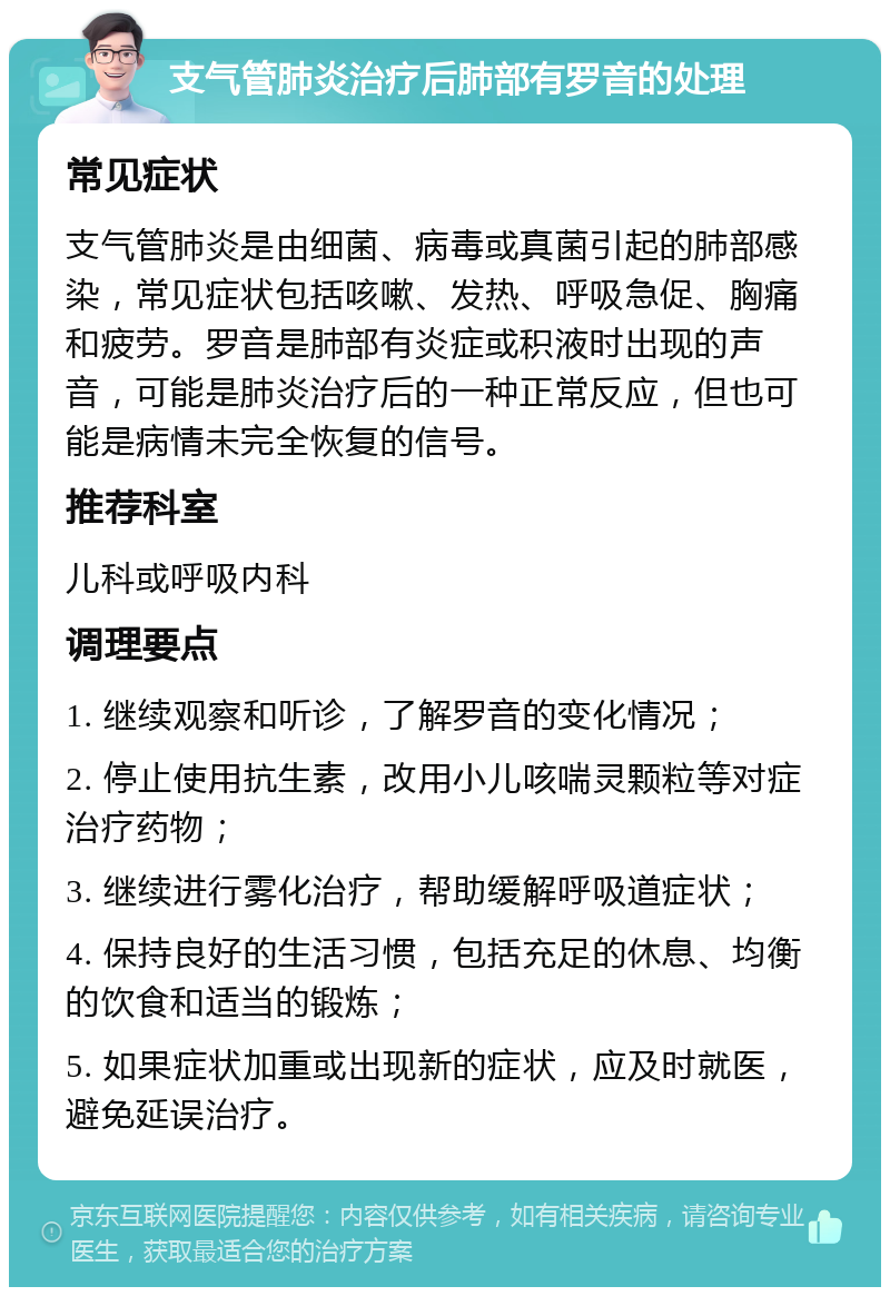 支气管肺炎治疗后肺部有罗音的处理 常见症状 支气管肺炎是由细菌、病毒或真菌引起的肺部感染，常见症状包括咳嗽、发热、呼吸急促、胸痛和疲劳。罗音是肺部有炎症或积液时出现的声音，可能是肺炎治疗后的一种正常反应，但也可能是病情未完全恢复的信号。 推荐科室 儿科或呼吸内科 调理要点 1. 继续观察和听诊，了解罗音的变化情况； 2. 停止使用抗生素，改用小儿咳喘灵颗粒等对症治疗药物； 3. 继续进行雾化治疗，帮助缓解呼吸道症状； 4. 保持良好的生活习惯，包括充足的休息、均衡的饮食和适当的锻炼； 5. 如果症状加重或出现新的症状，应及时就医，避免延误治疗。