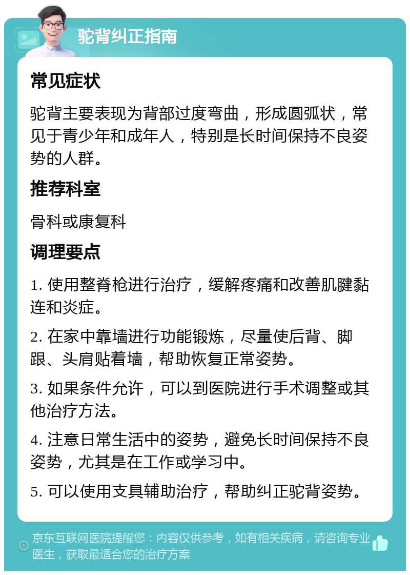 驼背纠正指南 常见症状 驼背主要表现为背部过度弯曲，形成圆弧状，常见于青少年和成年人，特别是长时间保持不良姿势的人群。 推荐科室 骨科或康复科 调理要点 1. 使用整脊枪进行治疗，缓解疼痛和改善肌腱黏连和炎症。 2. 在家中靠墙进行功能锻炼，尽量使后背、脚跟、头肩贴着墙，帮助恢复正常姿势。 3. 如果条件允许，可以到医院进行手术调整或其他治疗方法。 4. 注意日常生活中的姿势，避免长时间保持不良姿势，尤其是在工作或学习中。 5. 可以使用支具辅助治疗，帮助纠正驼背姿势。