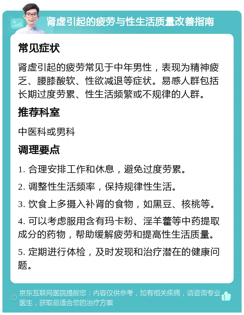 肾虚引起的疲劳与性生活质量改善指南 常见症状 肾虚引起的疲劳常见于中年男性，表现为精神疲乏、腰膝酸软、性欲减退等症状。易感人群包括长期过度劳累、性生活频繁或不规律的人群。 推荐科室 中医科或男科 调理要点 1. 合理安排工作和休息，避免过度劳累。 2. 调整性生活频率，保持规律性生活。 3. 饮食上多摄入补肾的食物，如黑豆、核桃等。 4. 可以考虑服用含有玛卡粉、淫羊藿等中药提取成分的药物，帮助缓解疲劳和提高性生活质量。 5. 定期进行体检，及时发现和治疗潜在的健康问题。