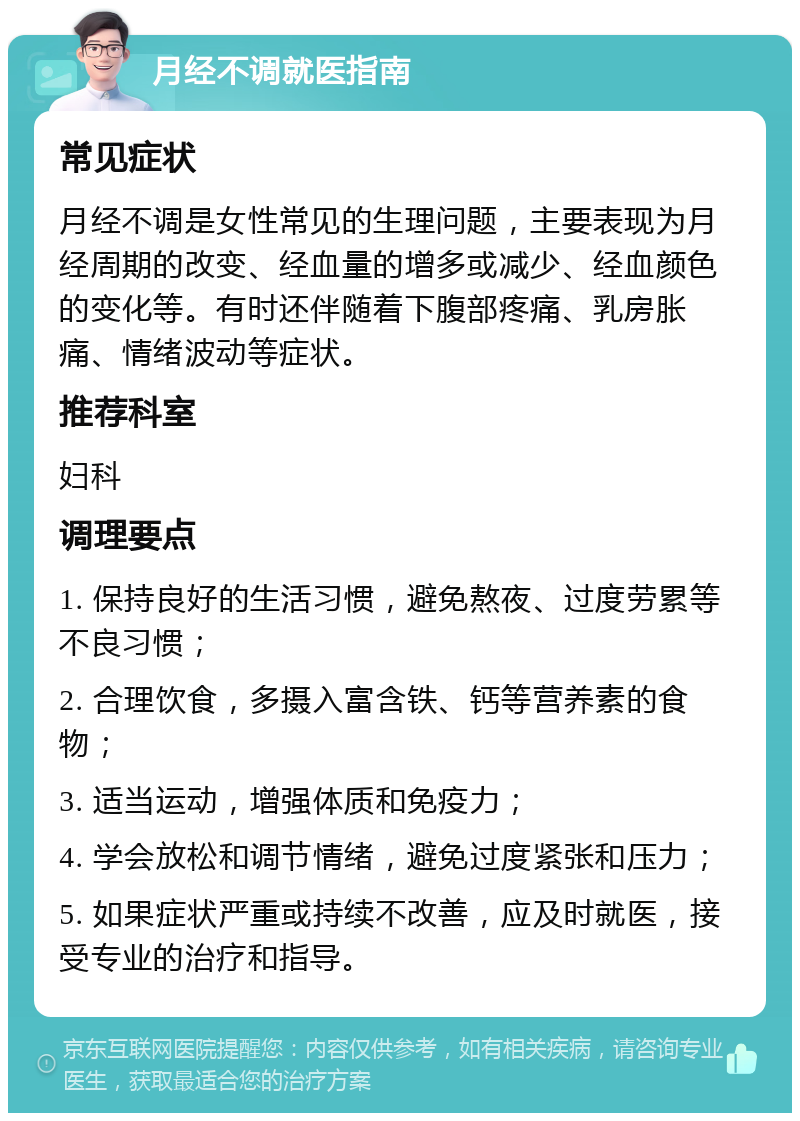 月经不调就医指南 常见症状 月经不调是女性常见的生理问题，主要表现为月经周期的改变、经血量的增多或减少、经血颜色的变化等。有时还伴随着下腹部疼痛、乳房胀痛、情绪波动等症状。 推荐科室 妇科 调理要点 1. 保持良好的生活习惯，避免熬夜、过度劳累等不良习惯； 2. 合理饮食，多摄入富含铁、钙等营养素的食物； 3. 适当运动，增强体质和免疫力； 4. 学会放松和调节情绪，避免过度紧张和压力； 5. 如果症状严重或持续不改善，应及时就医，接受专业的治疗和指导。