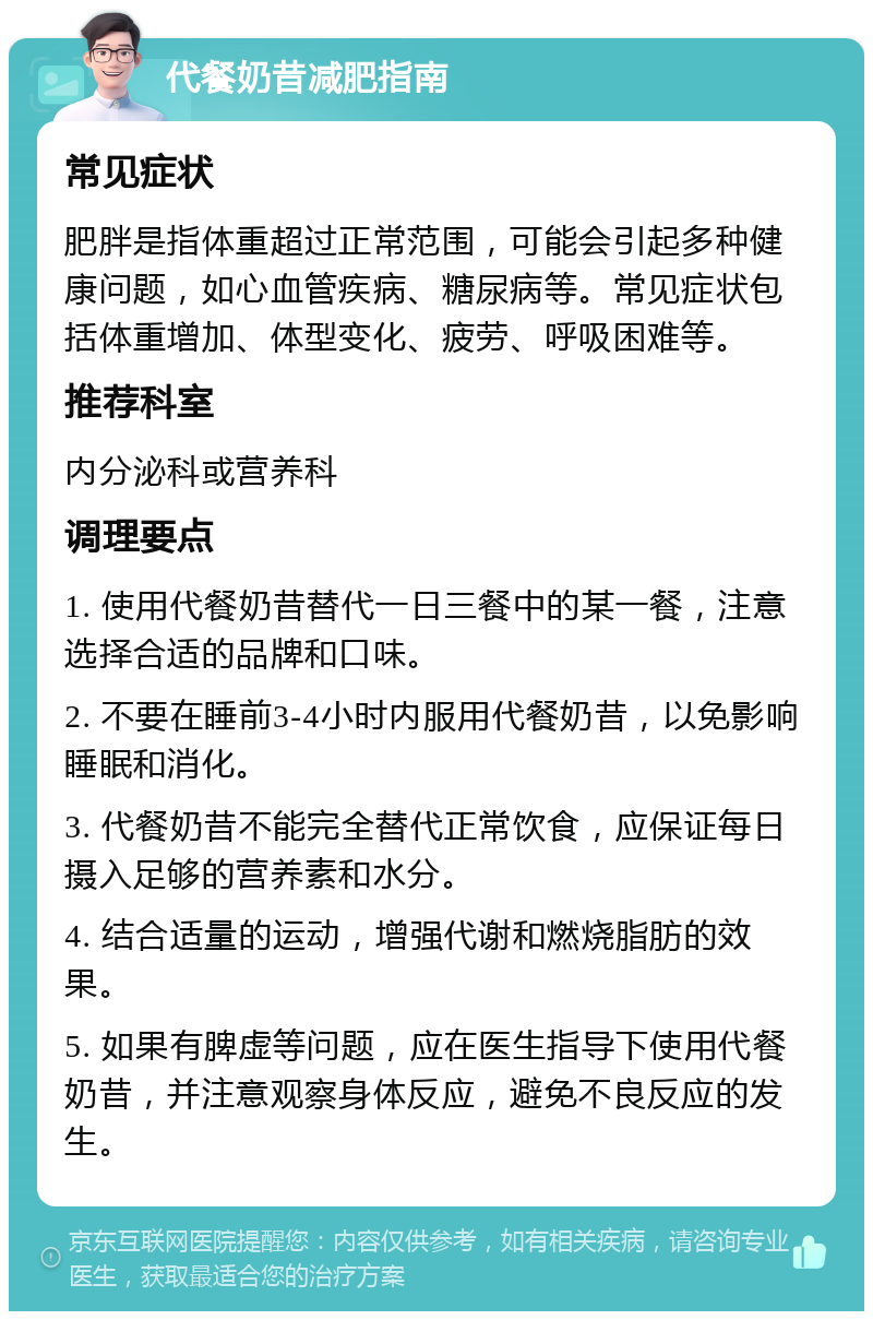 代餐奶昔减肥指南 常见症状 肥胖是指体重超过正常范围，可能会引起多种健康问题，如心血管疾病、糖尿病等。常见症状包括体重增加、体型变化、疲劳、呼吸困难等。 推荐科室 内分泌科或营养科 调理要点 1. 使用代餐奶昔替代一日三餐中的某一餐，注意选择合适的品牌和口味。 2. 不要在睡前3-4小时内服用代餐奶昔，以免影响睡眠和消化。 3. 代餐奶昔不能完全替代正常饮食，应保证每日摄入足够的营养素和水分。 4. 结合适量的运动，增强代谢和燃烧脂肪的效果。 5. 如果有脾虚等问题，应在医生指导下使用代餐奶昔，并注意观察身体反应，避免不良反应的发生。