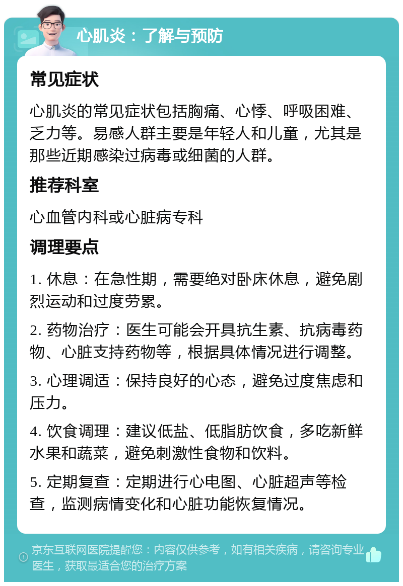 心肌炎：了解与预防 常见症状 心肌炎的常见症状包括胸痛、心悸、呼吸困难、乏力等。易感人群主要是年轻人和儿童，尤其是那些近期感染过病毒或细菌的人群。 推荐科室 心血管内科或心脏病专科 调理要点 1. 休息：在急性期，需要绝对卧床休息，避免剧烈运动和过度劳累。 2. 药物治疗：医生可能会开具抗生素、抗病毒药物、心脏支持药物等，根据具体情况进行调整。 3. 心理调适：保持良好的心态，避免过度焦虑和压力。 4. 饮食调理：建议低盐、低脂肪饮食，多吃新鲜水果和蔬菜，避免刺激性食物和饮料。 5. 定期复查：定期进行心电图、心脏超声等检查，监测病情变化和心脏功能恢复情况。