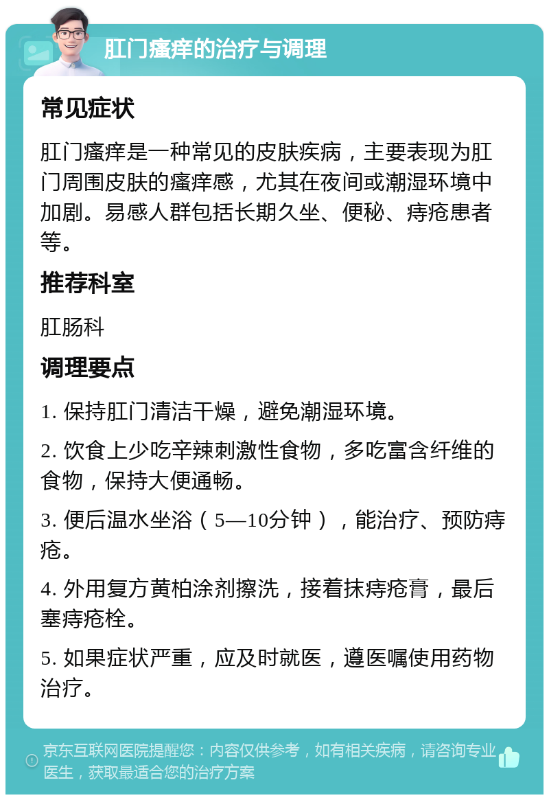 肛门瘙痒的治疗与调理 常见症状 肛门瘙痒是一种常见的皮肤疾病，主要表现为肛门周围皮肤的瘙痒感，尤其在夜间或潮湿环境中加剧。易感人群包括长期久坐、便秘、痔疮患者等。 推荐科室 肛肠科 调理要点 1. 保持肛门清洁干燥，避免潮湿环境。 2. 饮食上少吃辛辣刺激性食物，多吃富含纤维的食物，保持大便通畅。 3. 便后温水坐浴（5—10分钟），能治疗、预防痔疮。 4. 外用复方黄柏涂剂擦洗，接着抹痔疮膏，最后塞痔疮栓。 5. 如果症状严重，应及时就医，遵医嘱使用药物治疗。