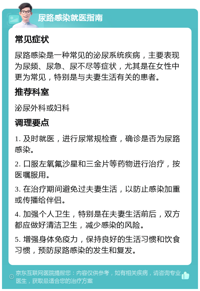 尿路感染就医指南 常见症状 尿路感染是一种常见的泌尿系统疾病，主要表现为尿频、尿急、尿不尽等症状，尤其是在女性中更为常见，特别是与夫妻生活有关的患者。 推荐科室 泌尿外科或妇科 调理要点 1. 及时就医，进行尿常规检查，确诊是否为尿路感染。 2. 口服左氧氟沙星和三金片等药物进行治疗，按医嘱服用。 3. 在治疗期间避免过夫妻生活，以防止感染加重或传播给伴侣。 4. 加强个人卫生，特别是在夫妻生活前后，双方都应做好清洁卫生，减少感染的风险。 5. 增强身体免疫力，保持良好的生活习惯和饮食习惯，预防尿路感染的发生和复发。