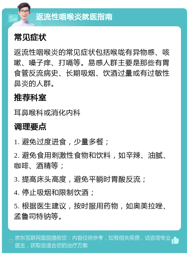 返流性咽喉炎就医指南 常见症状 返流性咽喉炎的常见症状包括喉咙有异物感、咳嗽、嗓子痒、打嗝等。易感人群主要是那些有胃食管反流病史、长期吸烟、饮酒过量或有过敏性鼻炎的人群。 推荐科室 耳鼻喉科或消化内科 调理要点 1. 避免过度进食，少量多餐； 2. 避免食用刺激性食物和饮料，如辛辣、油腻、咖啡、酒精等； 3. 提高床头高度，避免平躺时胃酸反流； 4. 停止吸烟和限制饮酒； 5. 根据医生建议，按时服用药物，如奥美拉唑、孟鲁司特钠等。