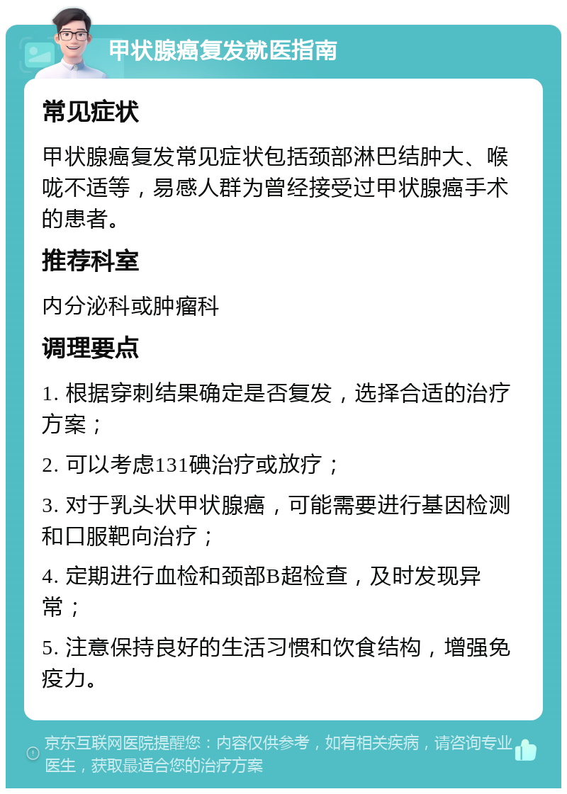 甲状腺癌复发就医指南 常见症状 甲状腺癌复发常见症状包括颈部淋巴结肿大、喉咙不适等，易感人群为曾经接受过甲状腺癌手术的患者。 推荐科室 内分泌科或肿瘤科 调理要点 1. 根据穿刺结果确定是否复发，选择合适的治疗方案； 2. 可以考虑131碘治疗或放疗； 3. 对于乳头状甲状腺癌，可能需要进行基因检测和口服靶向治疗； 4. 定期进行血检和颈部B超检查，及时发现异常； 5. 注意保持良好的生活习惯和饮食结构，增强免疫力。