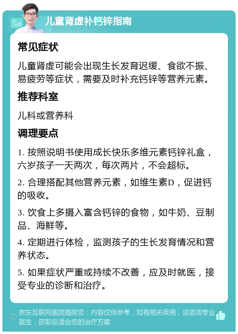 儿童肾虚补钙锌指南 常见症状 儿童肾虚可能会出现生长发育迟缓、食欲不振、易疲劳等症状，需要及时补充钙锌等营养元素。 推荐科室 儿科或营养科 调理要点 1. 按照说明书使用成长快乐多维元素钙锌礼盒，六岁孩子一天两次，每次两片，不会超标。 2. 合理搭配其他营养元素，如维生素D，促进钙的吸收。 3. 饮食上多摄入富含钙锌的食物，如牛奶、豆制品、海鲜等。 4. 定期进行体检，监测孩子的生长发育情况和营养状态。 5. 如果症状严重或持续不改善，应及时就医，接受专业的诊断和治疗。