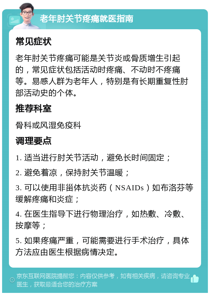 老年肘关节疼痛就医指南 常见症状 老年肘关节疼痛可能是关节炎或骨质增生引起的，常见症状包括活动时疼痛、不动时不疼痛等。易感人群为老年人，特别是有长期重复性肘部活动史的个体。 推荐科室 骨科或风湿免疫科 调理要点 1. 适当进行肘关节活动，避免长时间固定； 2. 避免着凉，保持肘关节温暖； 3. 可以使用非甾体抗炎药（NSAIDs）如布洛芬等缓解疼痛和炎症； 4. 在医生指导下进行物理治疗，如热敷、冷敷、按摩等； 5. 如果疼痛严重，可能需要进行手术治疗，具体方法应由医生根据病情决定。