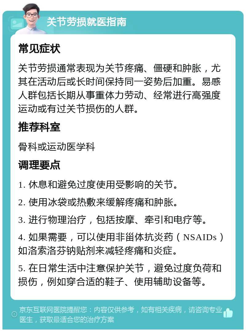 关节劳损就医指南 常见症状 关节劳损通常表现为关节疼痛、僵硬和肿胀，尤其在活动后或长时间保持同一姿势后加重。易感人群包括长期从事重体力劳动、经常进行高强度运动或有过关节损伤的人群。 推荐科室 骨科或运动医学科 调理要点 1. 休息和避免过度使用受影响的关节。 2. 使用冰袋或热敷来缓解疼痛和肿胀。 3. 进行物理治疗，包括按摩、牵引和电疗等。 4. 如果需要，可以使用非甾体抗炎药（NSAIDs）如洛索洛芬钠贴剂来减轻疼痛和炎症。 5. 在日常生活中注意保护关节，避免过度负荷和损伤，例如穿合适的鞋子、使用辅助设备等。