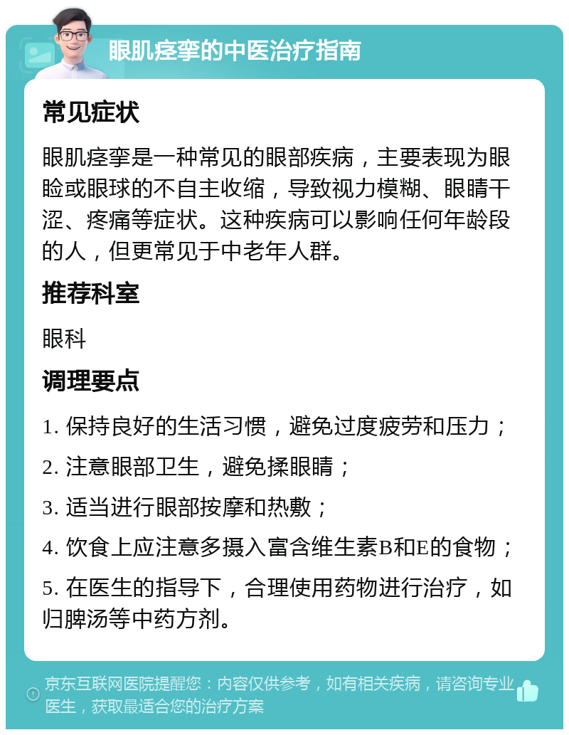 眼肌痉挛的中医治疗指南 常见症状 眼肌痉挛是一种常见的眼部疾病，主要表现为眼睑或眼球的不自主收缩，导致视力模糊、眼睛干涩、疼痛等症状。这种疾病可以影响任何年龄段的人，但更常见于中老年人群。 推荐科室 眼科 调理要点 1. 保持良好的生活习惯，避免过度疲劳和压力； 2. 注意眼部卫生，避免揉眼睛； 3. 适当进行眼部按摩和热敷； 4. 饮食上应注意多摄入富含维生素B和E的食物； 5. 在医生的指导下，合理使用药物进行治疗，如归脾汤等中药方剂。