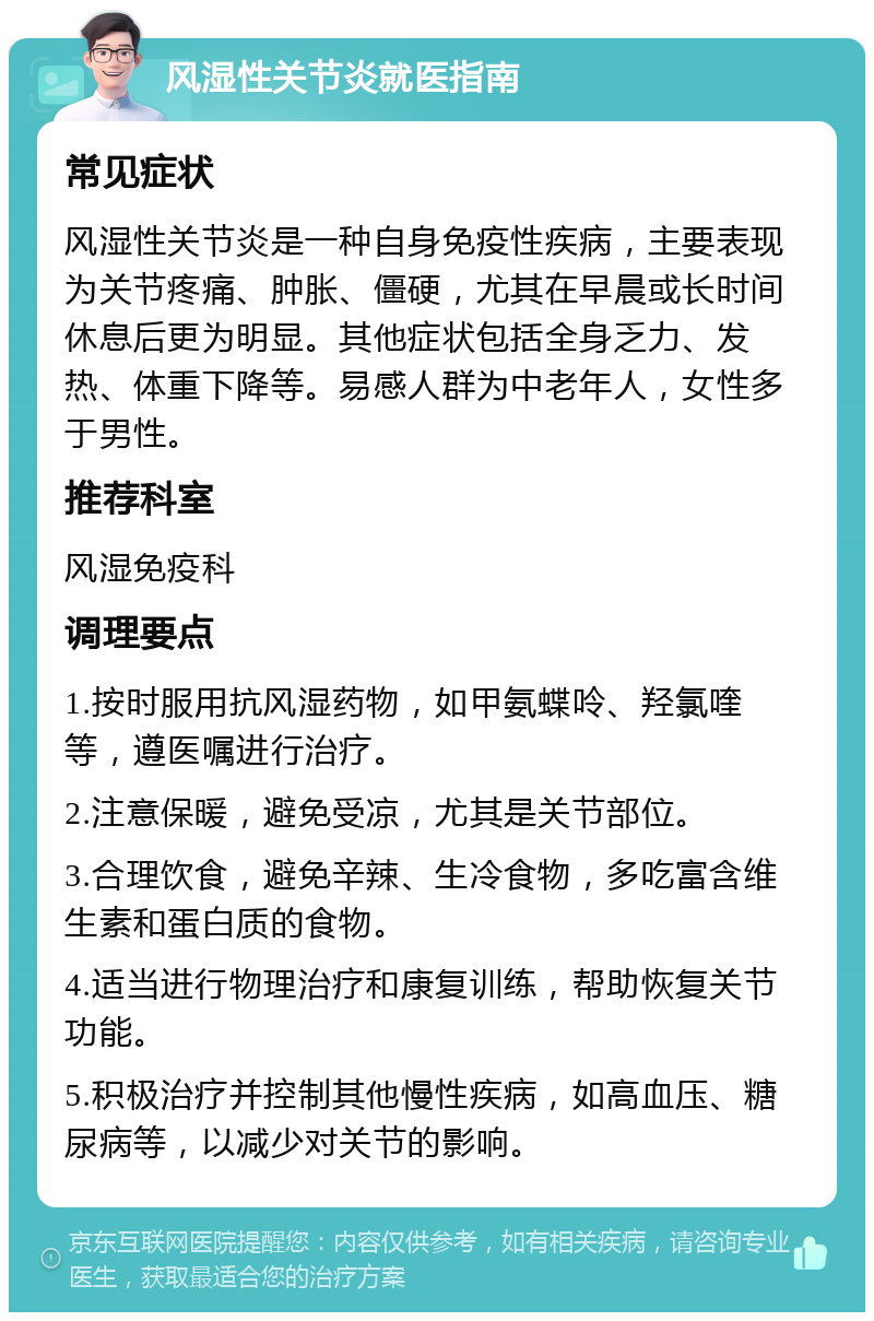 风湿性关节炎就医指南 常见症状 风湿性关节炎是一种自身免疫性疾病，主要表现为关节疼痛、肿胀、僵硬，尤其在早晨或长时间休息后更为明显。其他症状包括全身乏力、发热、体重下降等。易感人群为中老年人，女性多于男性。 推荐科室 风湿免疫科 调理要点 1.按时服用抗风湿药物，如甲氨蝶呤、羟氯喹等，遵医嘱进行治疗。 2.注意保暖，避免受凉，尤其是关节部位。 3.合理饮食，避免辛辣、生冷食物，多吃富含维生素和蛋白质的食物。 4.适当进行物理治疗和康复训练，帮助恢复关节功能。 5.积极治疗并控制其他慢性疾病，如高血压、糖尿病等，以减少对关节的影响。