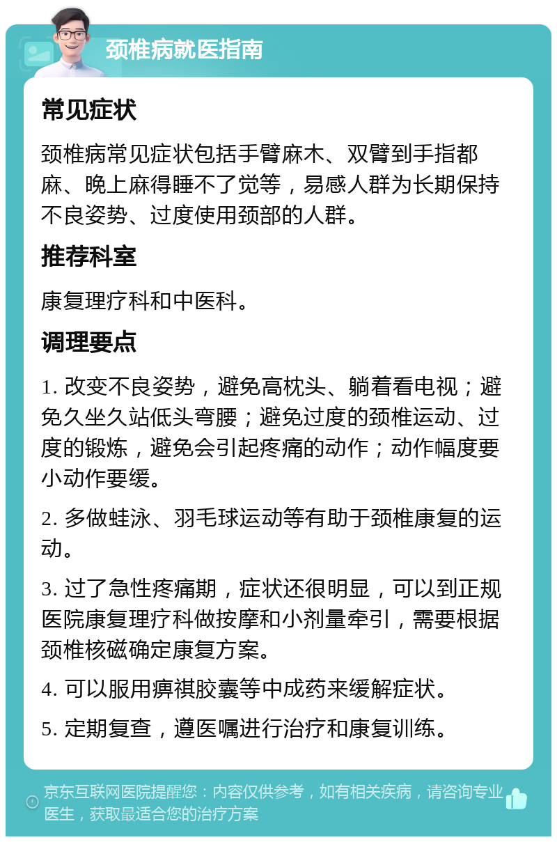 颈椎病就医指南 常见症状 颈椎病常见症状包括手臂麻木、双臂到手指都麻、晚上麻得睡不了觉等，易感人群为长期保持不良姿势、过度使用颈部的人群。 推荐科室 康复理疗科和中医科。 调理要点 1. 改变不良姿势，避免高枕头、躺着看电视；避免久坐久站低头弯腰；避免过度的颈椎运动、过度的锻炼，避免会引起疼痛的动作；动作幅度要小动作要缓。 2. 多做蛙泳、羽毛球运动等有助于颈椎康复的运动。 3. 过了急性疼痛期，症状还很明显，可以到正规医院康复理疗科做按摩和小剂量牵引，需要根据颈椎核磁确定康复方案。 4. 可以服用痹祺胶囊等中成药来缓解症状。 5. 定期复查，遵医嘱进行治疗和康复训练。