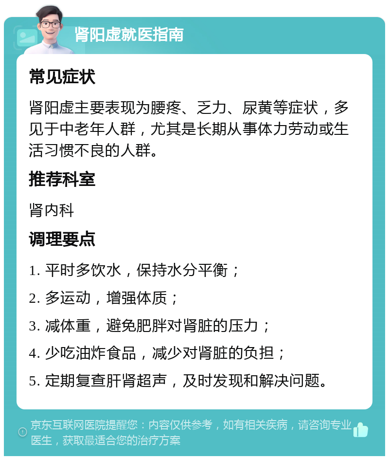 肾阳虚就医指南 常见症状 肾阳虚主要表现为腰疼、乏力、尿黄等症状，多见于中老年人群，尤其是长期从事体力劳动或生活习惯不良的人群。 推荐科室 肾内科 调理要点 1. 平时多饮水，保持水分平衡； 2. 多运动，增强体质； 3. 减体重，避免肥胖对肾脏的压力； 4. 少吃油炸食品，减少对肾脏的负担； 5. 定期复查肝肾超声，及时发现和解决问题。