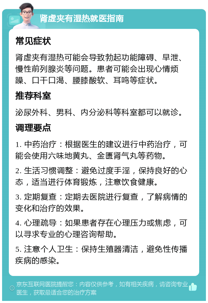 肾虚夹有湿热就医指南 常见症状 肾虚夹有湿热可能会导致勃起功能障碍、早泄、慢性前列腺炎等问题。患者可能会出现心情烦躁、口干口渴、腰膝酸软、耳鸣等症状。 推荐科室 泌尿外科、男科、内分泌科等科室都可以就诊。 调理要点 1. 中药治疗：根据医生的建议进行中药治疗，可能会使用六味地黄丸、金匮肾气丸等药物。 2. 生活习惯调整：避免过度手淫，保持良好的心态，适当进行体育锻炼，注意饮食健康。 3. 定期复查：定期去医院进行复查，了解病情的变化和治疗的效果。 4. 心理疏导：如果患者存在心理压力或焦虑，可以寻求专业的心理咨询帮助。 5. 注意个人卫生：保持生殖器清洁，避免性传播疾病的感染。