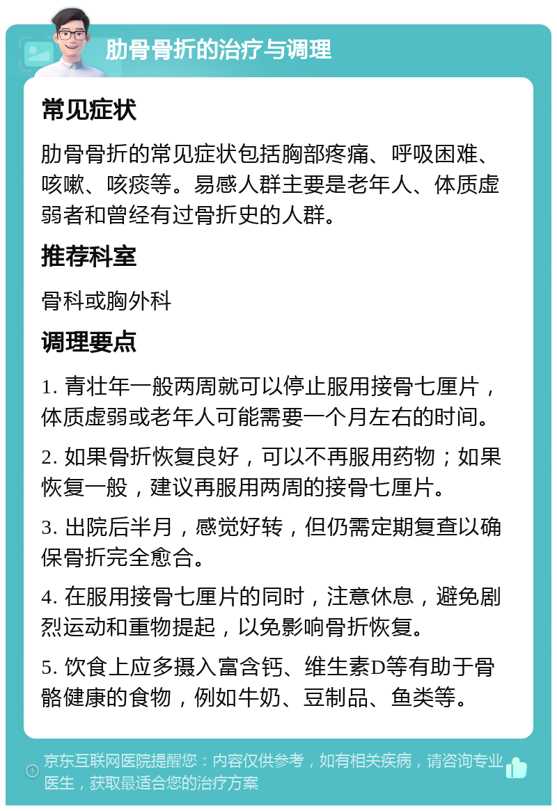 肋骨骨折的治疗与调理 常见症状 肋骨骨折的常见症状包括胸部疼痛、呼吸困难、咳嗽、咳痰等。易感人群主要是老年人、体质虚弱者和曾经有过骨折史的人群。 推荐科室 骨科或胸外科 调理要点 1. 青壮年一般两周就可以停止服用接骨七厘片，体质虚弱或老年人可能需要一个月左右的时间。 2. 如果骨折恢复良好，可以不再服用药物；如果恢复一般，建议再服用两周的接骨七厘片。 3. 出院后半月，感觉好转，但仍需定期复查以确保骨折完全愈合。 4. 在服用接骨七厘片的同时，注意休息，避免剧烈运动和重物提起，以免影响骨折恢复。 5. 饮食上应多摄入富含钙、维生素D等有助于骨骼健康的食物，例如牛奶、豆制品、鱼类等。