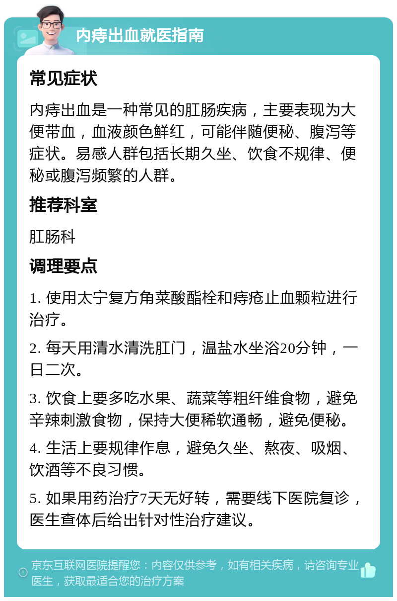 内痔出血就医指南 常见症状 内痔出血是一种常见的肛肠疾病，主要表现为大便带血，血液颜色鲜红，可能伴随便秘、腹泻等症状。易感人群包括长期久坐、饮食不规律、便秘或腹泻频繁的人群。 推荐科室 肛肠科 调理要点 1. 使用太宁复方角菜酸酯栓和痔疮止血颗粒进行治疗。 2. 每天用清水清洗肛门，温盐水坐浴20分钟，一日二次。 3. 饮食上要多吃水果、蔬菜等粗纤维食物，避免辛辣刺激食物，保持大便稀软通畅，避免便秘。 4. 生活上要规律作息，避免久坐、熬夜、吸烟、饮酒等不良习惯。 5. 如果用药治疗7天无好转，需要线下医院复诊，医生查体后给出针对性治疗建议。