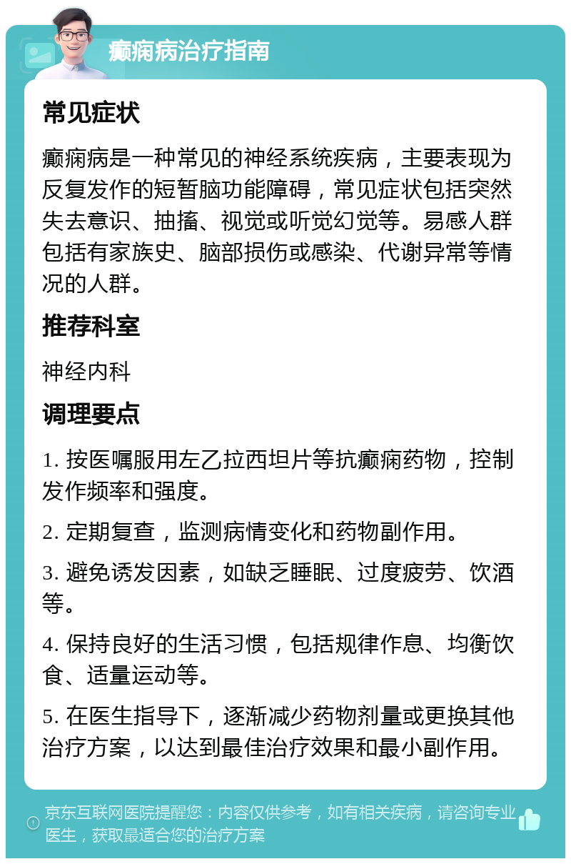 癫痫病治疗指南 常见症状 癫痫病是一种常见的神经系统疾病，主要表现为反复发作的短暂脑功能障碍，常见症状包括突然失去意识、抽搐、视觉或听觉幻觉等。易感人群包括有家族史、脑部损伤或感染、代谢异常等情况的人群。 推荐科室 神经内科 调理要点 1. 按医嘱服用左乙拉西坦片等抗癫痫药物，控制发作频率和强度。 2. 定期复查，监测病情变化和药物副作用。 3. 避免诱发因素，如缺乏睡眠、过度疲劳、饮酒等。 4. 保持良好的生活习惯，包括规律作息、均衡饮食、适量运动等。 5. 在医生指导下，逐渐减少药物剂量或更换其他治疗方案，以达到最佳治疗效果和最小副作用。