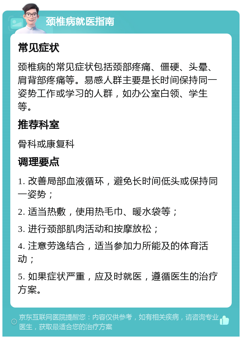 颈椎病就医指南 常见症状 颈椎病的常见症状包括颈部疼痛、僵硬、头晕、肩背部疼痛等。易感人群主要是长时间保持同一姿势工作或学习的人群，如办公室白领、学生等。 推荐科室 骨科或康复科 调理要点 1. 改善局部血液循环，避免长时间低头或保持同一姿势； 2. 适当热敷，使用热毛巾、暖水袋等； 3. 进行颈部肌肉活动和按摩放松； 4. 注意劳逸结合，适当参加力所能及的体育活动； 5. 如果症状严重，应及时就医，遵循医生的治疗方案。