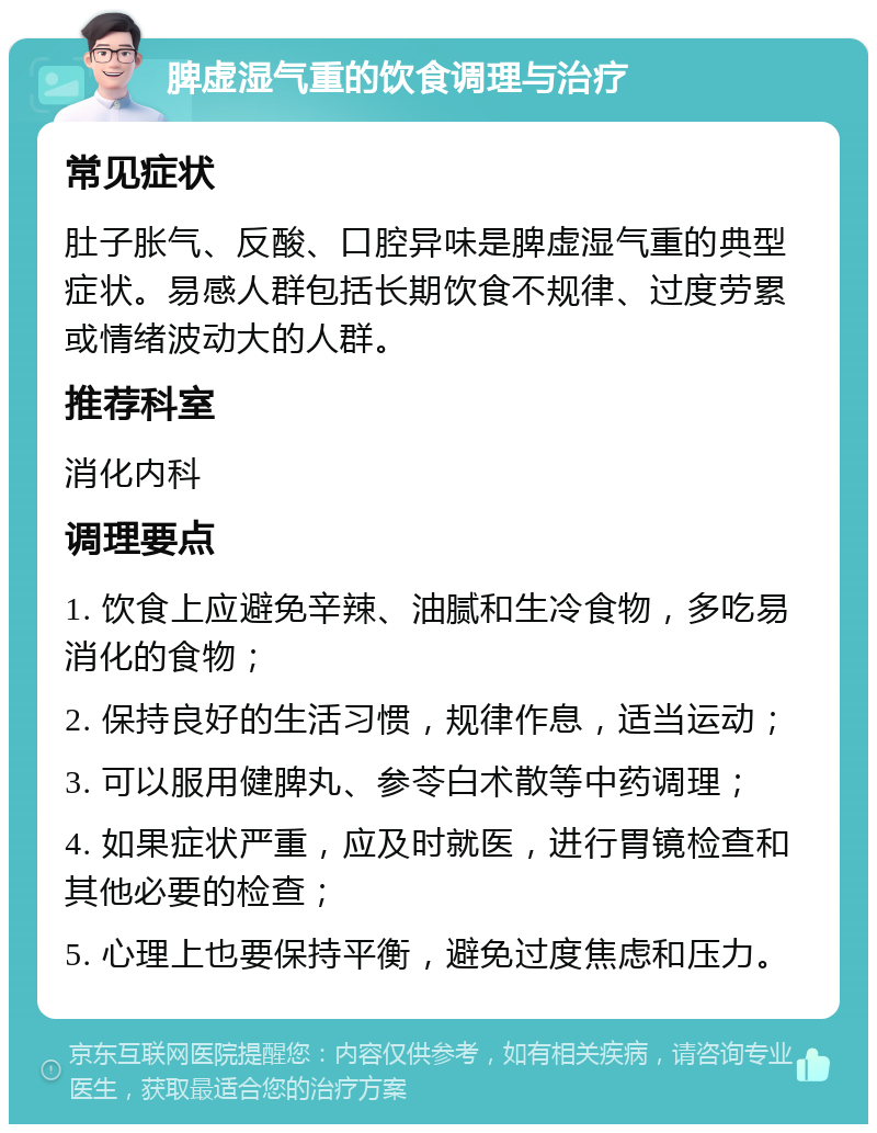 脾虚湿气重的饮食调理与治疗 常见症状 肚子胀气、反酸、口腔异味是脾虚湿气重的典型症状。易感人群包括长期饮食不规律、过度劳累或情绪波动大的人群。 推荐科室 消化内科 调理要点 1. 饮食上应避免辛辣、油腻和生冷食物，多吃易消化的食物； 2. 保持良好的生活习惯，规律作息，适当运动； 3. 可以服用健脾丸、参苓白术散等中药调理； 4. 如果症状严重，应及时就医，进行胃镜检查和其他必要的检查； 5. 心理上也要保持平衡，避免过度焦虑和压力。