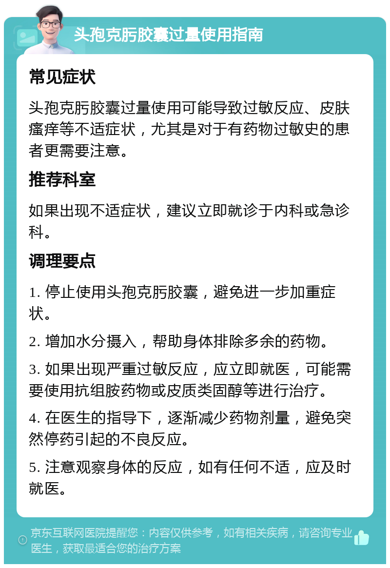 头孢克肟胶囊过量使用指南 常见症状 头孢克肟胶囊过量使用可能导致过敏反应、皮肤瘙痒等不适症状，尤其是对于有药物过敏史的患者更需要注意。 推荐科室 如果出现不适症状，建议立即就诊于内科或急诊科。 调理要点 1. 停止使用头孢克肟胶囊，避免进一步加重症状。 2. 增加水分摄入，帮助身体排除多余的药物。 3. 如果出现严重过敏反应，应立即就医，可能需要使用抗组胺药物或皮质类固醇等进行治疗。 4. 在医生的指导下，逐渐减少药物剂量，避免突然停药引起的不良反应。 5. 注意观察身体的反应，如有任何不适，应及时就医。