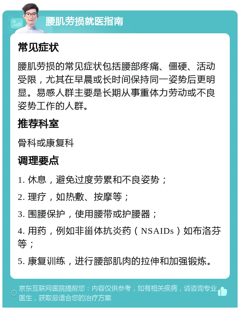 腰肌劳损就医指南 常见症状 腰肌劳损的常见症状包括腰部疼痛、僵硬、活动受限，尤其在早晨或长时间保持同一姿势后更明显。易感人群主要是长期从事重体力劳动或不良姿势工作的人群。 推荐科室 骨科或康复科 调理要点 1. 休息，避免过度劳累和不良姿势； 2. 理疗，如热敷、按摩等； 3. 围腰保护，使用腰带或护腰器； 4. 用药，例如非甾体抗炎药（NSAIDs）如布洛芬等； 5. 康复训练，进行腰部肌肉的拉伸和加强锻炼。