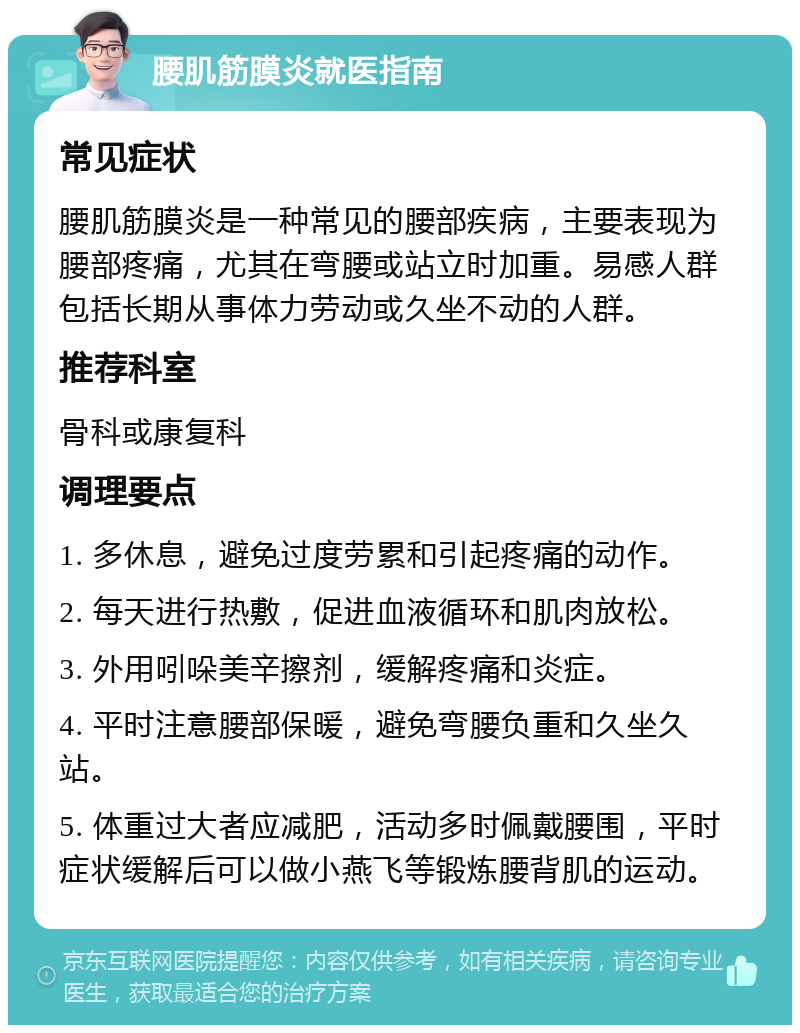 腰肌筋膜炎就医指南 常见症状 腰肌筋膜炎是一种常见的腰部疾病，主要表现为腰部疼痛，尤其在弯腰或站立时加重。易感人群包括长期从事体力劳动或久坐不动的人群。 推荐科室 骨科或康复科 调理要点 1. 多休息，避免过度劳累和引起疼痛的动作。 2. 每天进行热敷，促进血液循环和肌肉放松。 3. 外用吲哚美辛擦剂，缓解疼痛和炎症。 4. 平时注意腰部保暖，避免弯腰负重和久坐久站。 5. 体重过大者应减肥，活动多时佩戴腰围，平时症状缓解后可以做小燕飞等锻炼腰背肌的运动。