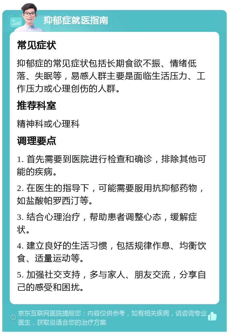 抑郁症就医指南 常见症状 抑郁症的常见症状包括长期食欲不振、情绪低落、失眠等，易感人群主要是面临生活压力、工作压力或心理创伤的人群。 推荐科室 精神科或心理科 调理要点 1. 首先需要到医院进行检查和确诊，排除其他可能的疾病。 2. 在医生的指导下，可能需要服用抗抑郁药物，如盐酸帕罗西汀等。 3. 结合心理治疗，帮助患者调整心态，缓解症状。 4. 建立良好的生活习惯，包括规律作息、均衡饮食、适量运动等。 5. 加强社交支持，多与家人、朋友交流，分享自己的感受和困扰。