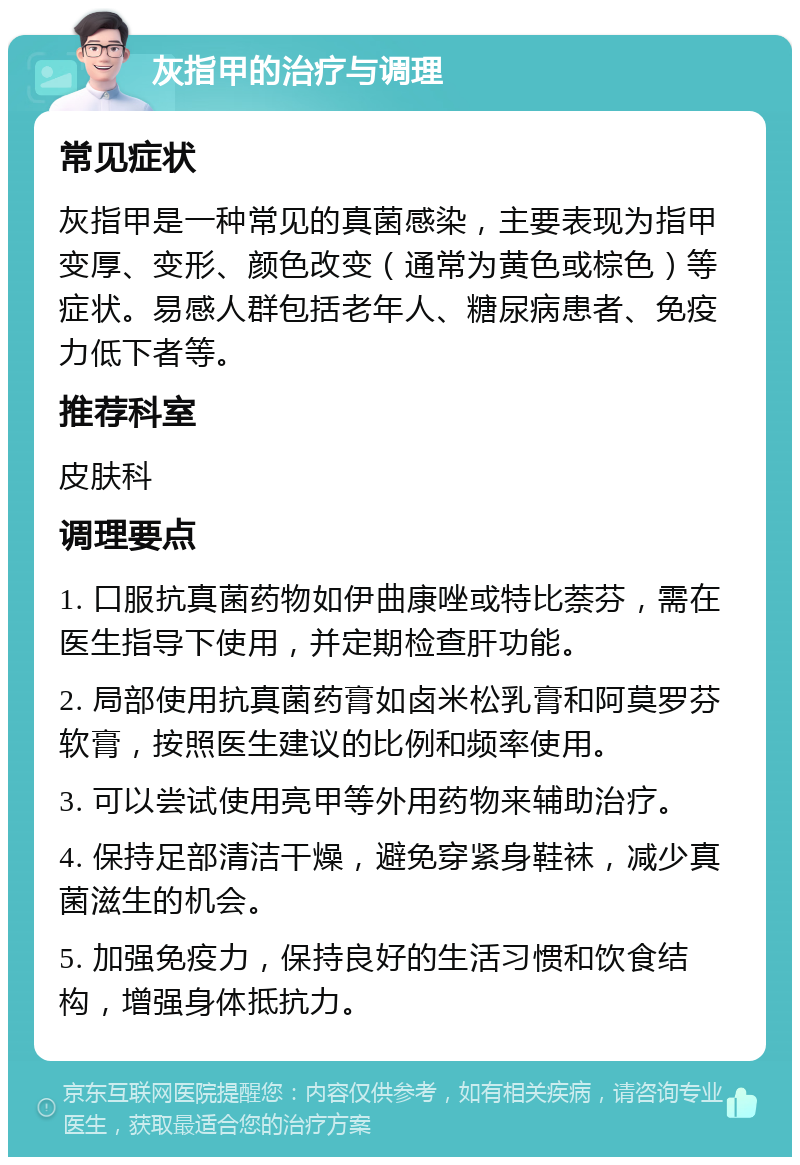 灰指甲的治疗与调理 常见症状 灰指甲是一种常见的真菌感染，主要表现为指甲变厚、变形、颜色改变（通常为黄色或棕色）等症状。易感人群包括老年人、糖尿病患者、免疫力低下者等。 推荐科室 皮肤科 调理要点 1. 口服抗真菌药物如伊曲康唑或特比萘芬，需在医生指导下使用，并定期检查肝功能。 2. 局部使用抗真菌药膏如卤米松乳膏和阿莫罗芬软膏，按照医生建议的比例和频率使用。 3. 可以尝试使用亮甲等外用药物来辅助治疗。 4. 保持足部清洁干燥，避免穿紧身鞋袜，减少真菌滋生的机会。 5. 加强免疫力，保持良好的生活习惯和饮食结构，增强身体抵抗力。