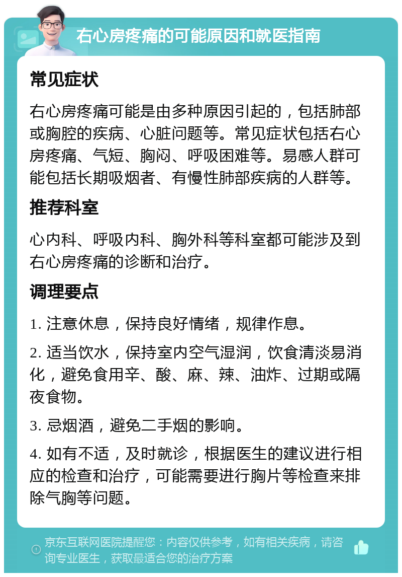 右心房疼痛的可能原因和就医指南 常见症状 右心房疼痛可能是由多种原因引起的，包括肺部或胸腔的疾病、心脏问题等。常见症状包括右心房疼痛、气短、胸闷、呼吸困难等。易感人群可能包括长期吸烟者、有慢性肺部疾病的人群等。 推荐科室 心内科、呼吸内科、胸外科等科室都可能涉及到右心房疼痛的诊断和治疗。 调理要点 1. 注意休息，保持良好情绪，规律作息。 2. 适当饮水，保持室内空气湿润，饮食清淡易消化，避免食用辛、酸、麻、辣、油炸、过期或隔夜食物。 3. 忌烟酒，避免二手烟的影响。 4. 如有不适，及时就诊，根据医生的建议进行相应的检查和治疗，可能需要进行胸片等检查来排除气胸等问题。