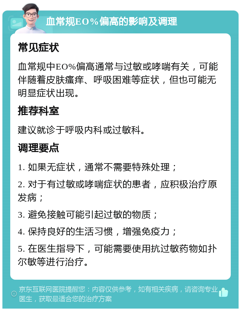 血常规EO%偏高的影响及调理 常见症状 血常规中EO%偏高通常与过敏或哮喘有关，可能伴随着皮肤瘙痒、呼吸困难等症状，但也可能无明显症状出现。 推荐科室 建议就诊于呼吸内科或过敏科。 调理要点 1. 如果无症状，通常不需要特殊处理； 2. 对于有过敏或哮喘症状的患者，应积极治疗原发病； 3. 避免接触可能引起过敏的物质； 4. 保持良好的生活习惯，增强免疫力； 5. 在医生指导下，可能需要使用抗过敏药物如扑尔敏等进行治疗。