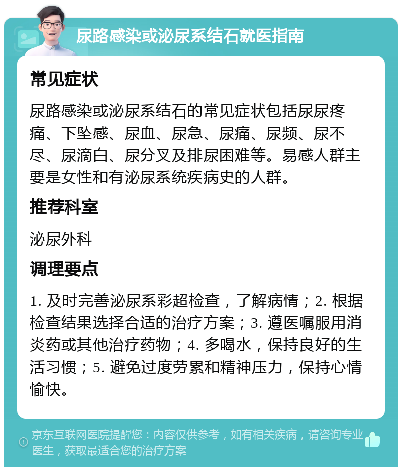 尿路感染或泌尿系结石就医指南 常见症状 尿路感染或泌尿系结石的常见症状包括尿尿疼痛、下坠感、尿血、尿急、尿痛、尿频、尿不尽、尿滴白、尿分叉及排尿困难等。易感人群主要是女性和有泌尿系统疾病史的人群。 推荐科室 泌尿外科 调理要点 1. 及时完善泌尿系彩超检查，了解病情；2. 根据检查结果选择合适的治疗方案；3. 遵医嘱服用消炎药或其他治疗药物；4. 多喝水，保持良好的生活习惯；5. 避免过度劳累和精神压力，保持心情愉快。