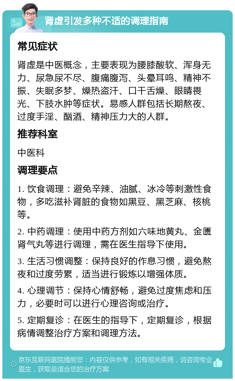 肾虚引发多种不适的调理指南 常见症状 肾虚是中医概念，主要表现为腰膝酸软、浑身无力、尿急尿不尽、腹痛腹泻、头晕耳鸣、精神不振、失眠多梦、燥热盗汗、口干舌燥、眼睛畏光、下肢水肿等症状。易感人群包括长期熬夜、过度手淫、酗酒、精神压力大的人群。 推荐科室 中医科 调理要点 1. 饮食调理：避免辛辣、油腻、冰冷等刺激性食物，多吃滋补肾脏的食物如黑豆、黑芝麻、核桃等。 2. 中药调理：使用中药方剂如六味地黄丸、金匮肾气丸等进行调理，需在医生指导下使用。 3. 生活习惯调整：保持良好的作息习惯，避免熬夜和过度劳累，适当进行锻炼以增强体质。 4. 心理调节：保持心情舒畅，避免过度焦虑和压力，必要时可以进行心理咨询或治疗。 5. 定期复诊：在医生的指导下，定期复诊，根据病情调整治疗方案和调理方法。