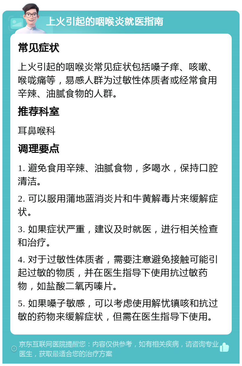 上火引起的咽喉炎就医指南 常见症状 上火引起的咽喉炎常见症状包括嗓子痒、咳嗽、喉咙痛等，易感人群为过敏性体质者或经常食用辛辣、油腻食物的人群。 推荐科室 耳鼻喉科 调理要点 1. 避免食用辛辣、油腻食物，多喝水，保持口腔清洁。 2. 可以服用蒲地蓝消炎片和牛黄解毒片来缓解症状。 3. 如果症状严重，建议及时就医，进行相关检查和治疗。 4. 对于过敏性体质者，需要注意避免接触可能引起过敏的物质，并在医生指导下使用抗过敏药物，如盐酸二氧丙嗪片。 5. 如果嗓子敏感，可以考虑使用解忧镇咳和抗过敏的药物来缓解症状，但需在医生指导下使用。