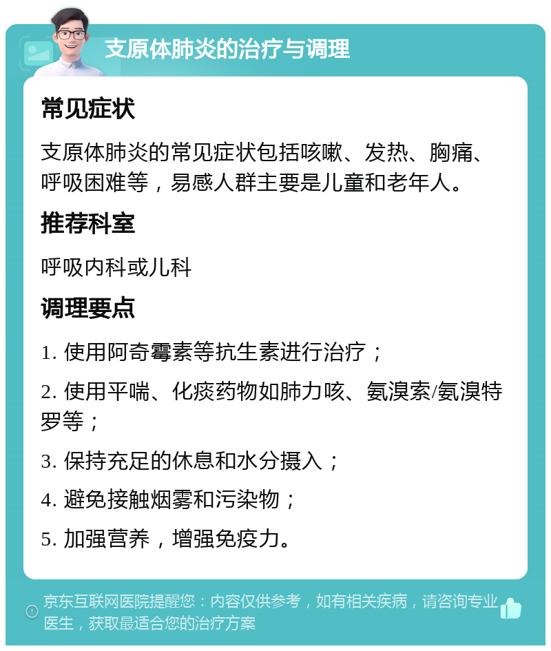 支原体肺炎的治疗与调理 常见症状 支原体肺炎的常见症状包括咳嗽、发热、胸痛、呼吸困难等，易感人群主要是儿童和老年人。 推荐科室 呼吸内科或儿科 调理要点 1. 使用阿奇霉素等抗生素进行治疗； 2. 使用平喘、化痰药物如肺力咳、氨溴索/氨溴特罗等； 3. 保持充足的休息和水分摄入； 4. 避免接触烟雾和污染物； 5. 加强营养，增强免疫力。