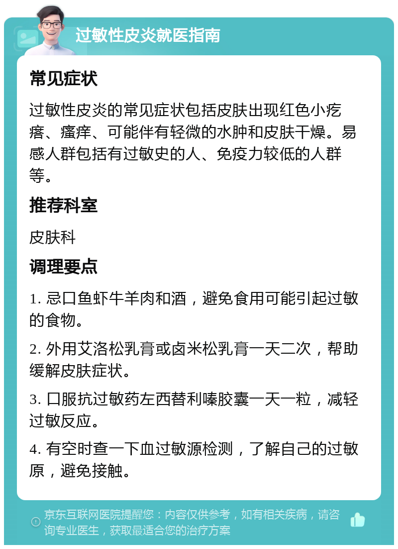 过敏性皮炎就医指南 常见症状 过敏性皮炎的常见症状包括皮肤出现红色小疙瘩、瘙痒、可能伴有轻微的水肿和皮肤干燥。易感人群包括有过敏史的人、免疫力较低的人群等。 推荐科室 皮肤科 调理要点 1. 忌口鱼虾牛羊肉和酒，避免食用可能引起过敏的食物。 2. 外用艾洛松乳膏或卤米松乳膏一天二次，帮助缓解皮肤症状。 3. 口服抗过敏药左西替利嗪胶囊一天一粒，减轻过敏反应。 4. 有空时查一下血过敏源检测，了解自己的过敏原，避免接触。