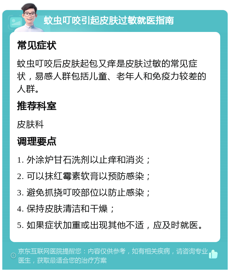 蚊虫叮咬引起皮肤过敏就医指南 常见症状 蚊虫叮咬后皮肤起包又痒是皮肤过敏的常见症状，易感人群包括儿童、老年人和免疫力较差的人群。 推荐科室 皮肤科 调理要点 1. 外涂炉甘石洗剂以止痒和消炎； 2. 可以抹红霉素软膏以预防感染； 3. 避免抓挠叮咬部位以防止感染； 4. 保持皮肤清洁和干燥； 5. 如果症状加重或出现其他不适，应及时就医。