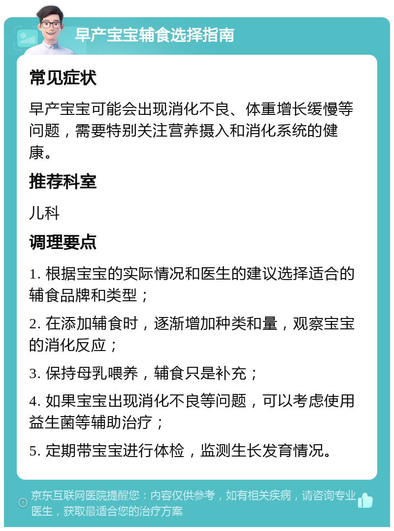 早产宝宝辅食选择指南 常见症状 早产宝宝可能会出现消化不良、体重增长缓慢等问题，需要特别关注营养摄入和消化系统的健康。 推荐科室 儿科 调理要点 1. 根据宝宝的实际情况和医生的建议选择适合的辅食品牌和类型； 2. 在添加辅食时，逐渐增加种类和量，观察宝宝的消化反应； 3. 保持母乳喂养，辅食只是补充； 4. 如果宝宝出现消化不良等问题，可以考虑使用益生菌等辅助治疗； 5. 定期带宝宝进行体检，监测生长发育情况。