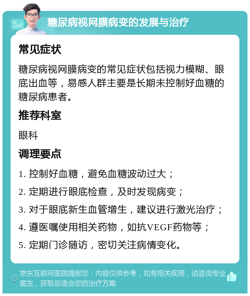 糖尿病视网膜病变的发展与治疗 常见症状 糖尿病视网膜病变的常见症状包括视力模糊、眼底出血等，易感人群主要是长期未控制好血糖的糖尿病患者。 推荐科室 眼科 调理要点 1. 控制好血糖，避免血糖波动过大； 2. 定期进行眼底检查，及时发现病变； 3. 对于眼底新生血管增生，建议进行激光治疗； 4. 遵医嘱使用相关药物，如抗VEGF药物等； 5. 定期门诊随访，密切关注病情变化。