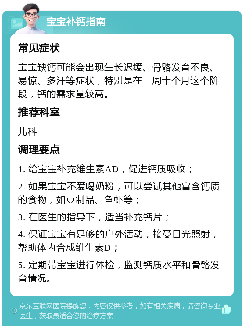 宝宝补钙指南 常见症状 宝宝缺钙可能会出现生长迟缓、骨骼发育不良、易惊、多汗等症状，特别是在一周十个月这个阶段，钙的需求量较高。 推荐科室 儿科 调理要点 1. 给宝宝补充维生素AD，促进钙质吸收； 2. 如果宝宝不爱喝奶粉，可以尝试其他富含钙质的食物，如豆制品、鱼虾等； 3. 在医生的指导下，适当补充钙片； 4. 保证宝宝有足够的户外活动，接受日光照射，帮助体内合成维生素D； 5. 定期带宝宝进行体检，监测钙质水平和骨骼发育情况。