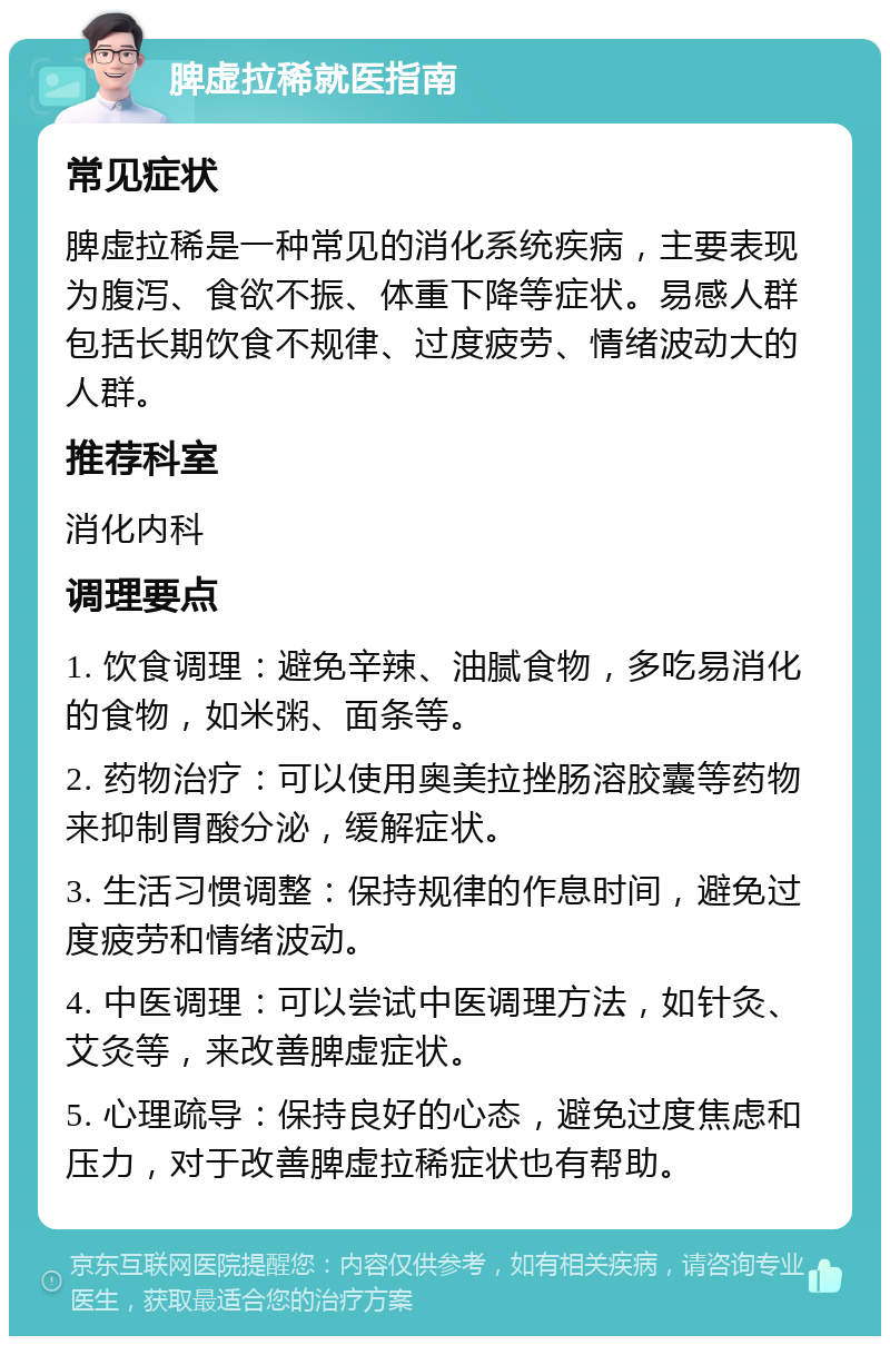 脾虚拉稀就医指南 常见症状 脾虚拉稀是一种常见的消化系统疾病，主要表现为腹泻、食欲不振、体重下降等症状。易感人群包括长期饮食不规律、过度疲劳、情绪波动大的人群。 推荐科室 消化内科 调理要点 1. 饮食调理：避免辛辣、油腻食物，多吃易消化的食物，如米粥、面条等。 2. 药物治疗：可以使用奥美拉挫肠溶胶囊等药物来抑制胃酸分泌，缓解症状。 3. 生活习惯调整：保持规律的作息时间，避免过度疲劳和情绪波动。 4. 中医调理：可以尝试中医调理方法，如针灸、艾灸等，来改善脾虚症状。 5. 心理疏导：保持良好的心态，避免过度焦虑和压力，对于改善脾虚拉稀症状也有帮助。