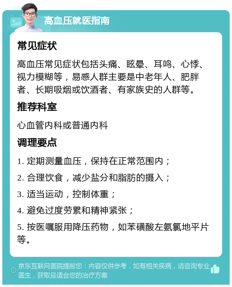 高血压就医指南 常见症状 高血压常见症状包括头痛、眩晕、耳鸣、心悸、视力模糊等，易感人群主要是中老年人、肥胖者、长期吸烟或饮酒者、有家族史的人群等。 推荐科室 心血管内科或普通内科 调理要点 1. 定期测量血压，保持在正常范围内； 2. 合理饮食，减少盐分和脂肪的摄入； 3. 适当运动，控制体重； 4. 避免过度劳累和精神紧张； 5. 按医嘱服用降压药物，如苯磺酸左氨氯地平片等。