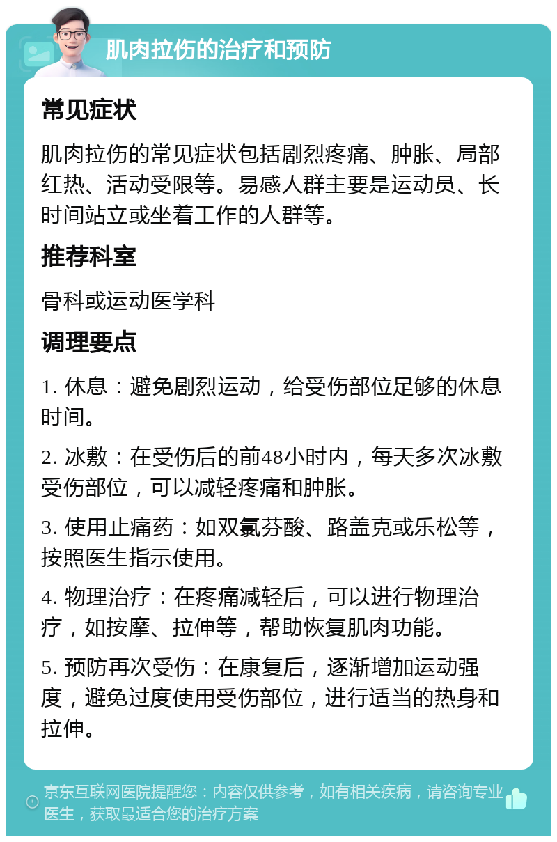 肌肉拉伤的治疗和预防 常见症状 肌肉拉伤的常见症状包括剧烈疼痛、肿胀、局部红热、活动受限等。易感人群主要是运动员、长时间站立或坐着工作的人群等。 推荐科室 骨科或运动医学科 调理要点 1. 休息：避免剧烈运动，给受伤部位足够的休息时间。 2. 冰敷：在受伤后的前48小时内，每天多次冰敷受伤部位，可以减轻疼痛和肿胀。 3. 使用止痛药：如双氯芬酸、路盖克或乐松等，按照医生指示使用。 4. 物理治疗：在疼痛减轻后，可以进行物理治疗，如按摩、拉伸等，帮助恢复肌肉功能。 5. 预防再次受伤：在康复后，逐渐增加运动强度，避免过度使用受伤部位，进行适当的热身和拉伸。