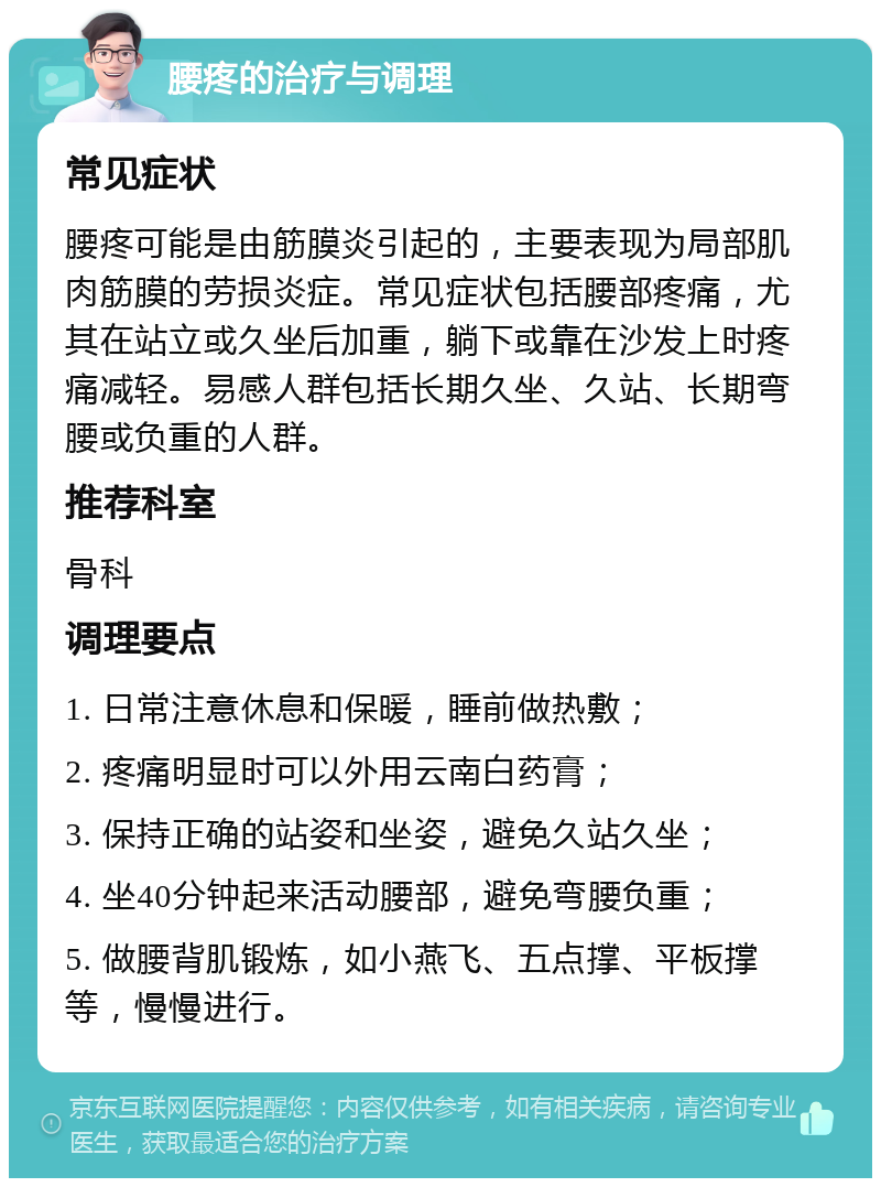 腰疼的治疗与调理 常见症状 腰疼可能是由筋膜炎引起的，主要表现为局部肌肉筋膜的劳损炎症。常见症状包括腰部疼痛，尤其在站立或久坐后加重，躺下或靠在沙发上时疼痛减轻。易感人群包括长期久坐、久站、长期弯腰或负重的人群。 推荐科室 骨科 调理要点 1. 日常注意休息和保暖，睡前做热敷； 2. 疼痛明显时可以外用云南白药膏； 3. 保持正确的站姿和坐姿，避免久站久坐； 4. 坐40分钟起来活动腰部，避免弯腰负重； 5. 做腰背肌锻炼，如小燕飞、五点撑、平板撑等，慢慢进行。