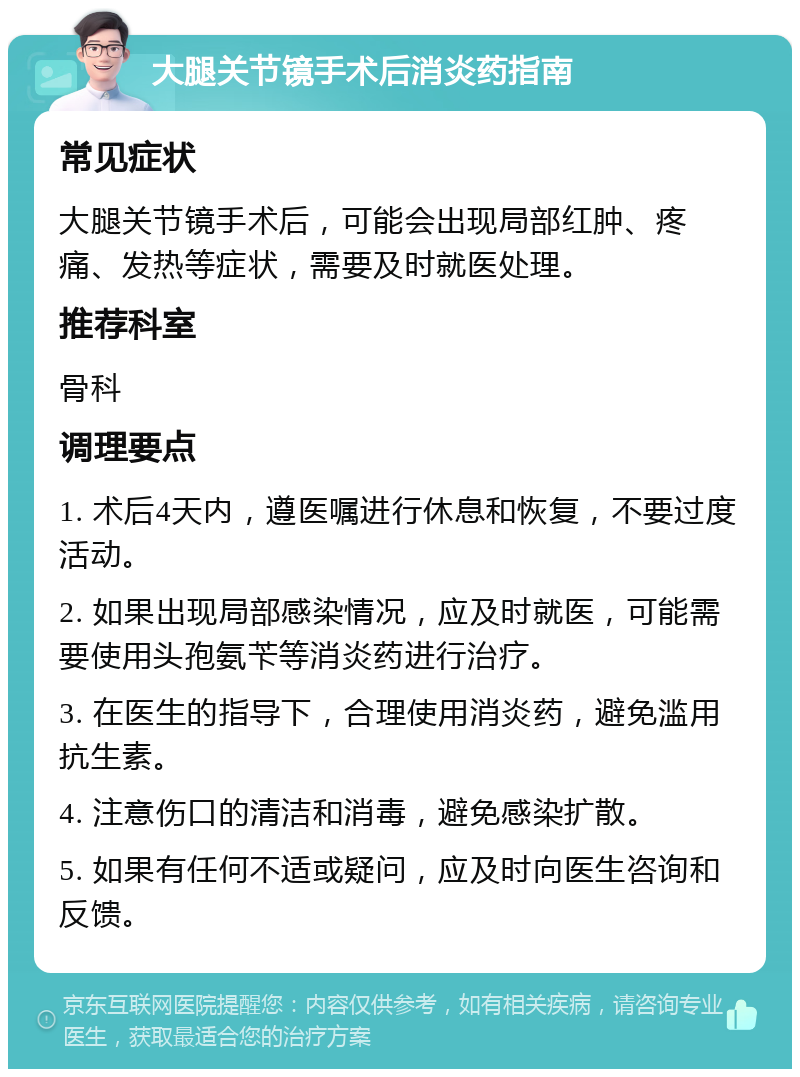 大腿关节镜手术后消炎药指南 常见症状 大腿关节镜手术后，可能会出现局部红肿、疼痛、发热等症状，需要及时就医处理。 推荐科室 骨科 调理要点 1. 术后4天内，遵医嘱进行休息和恢复，不要过度活动。 2. 如果出现局部感染情况，应及时就医，可能需要使用头孢氨苄等消炎药进行治疗。 3. 在医生的指导下，合理使用消炎药，避免滥用抗生素。 4. 注意伤口的清洁和消毒，避免感染扩散。 5. 如果有任何不适或疑问，应及时向医生咨询和反馈。